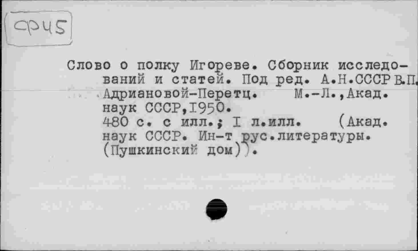 ﻿( ОРЧ£
Слово о полку Игореве. Сборник исследований и статей. Под ред. А.Н.СССРВ.П, Адриановой-Перетц. М.-Л.,Акад, наук СССР,1950«
480 с. с илл.і I л.илл. (Акад, наук СССР. Ин-т ]зус.литературы. (Пушкинский дом) .